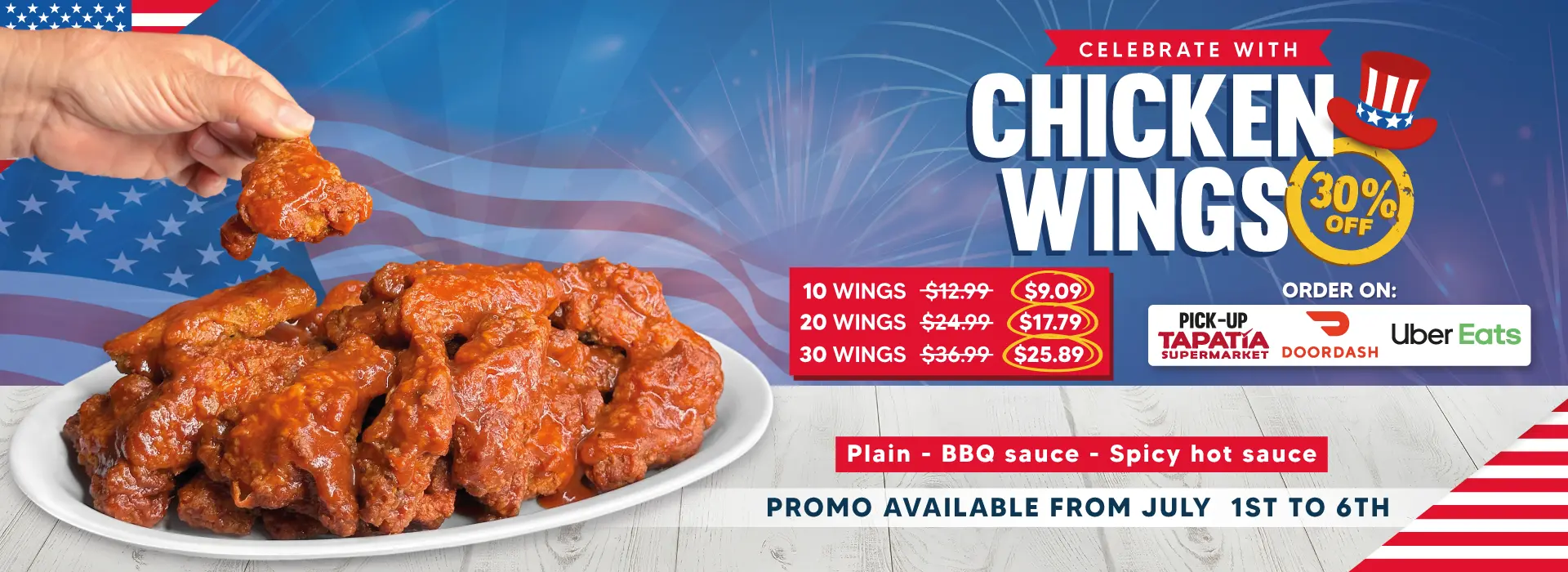 CELEBRATE WITH CHICKEN WINGS | 30% OFF | 10 WINGS $12.99 NOW $9.09 | 20 WINGS $24.99 NOW $17.79 | 30 WINGS $36.99 NOW $25.89 | PICK UP TAPATIA SUPERMARKET | DOORDASH | Uber Eats | Plain - BBQ Sauce - Spicy hot sauce | PROMO AVAILABLE FROM JULY 1ST to 6TH