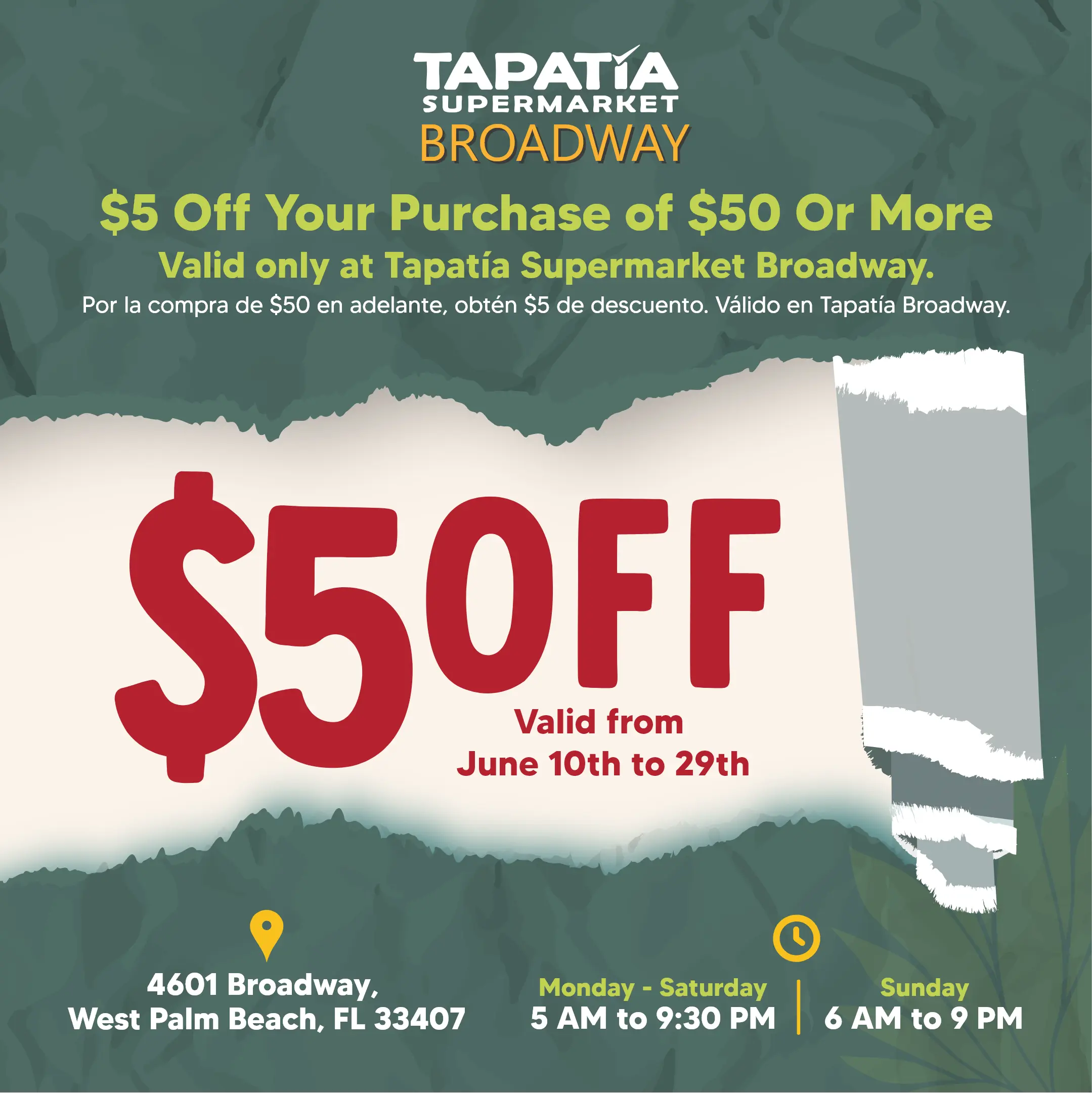 TAPATIA SUPERMARKET BROADWAY | $5 Off Your Purchase of $50 Or More | Valid only at Tapatía Supermarket Broadway. | Por la compra de $50 en adelante, obtén $4 de descuento. Válido en Tapatía Broadway. | $5 OFF Valid From June 10th to 29th | 4601 Broadway, West Palm Beach, FL 33407 | Monday - Saturday 5 AM to 9:30 PM | Sunday 6 AM to 9 PM