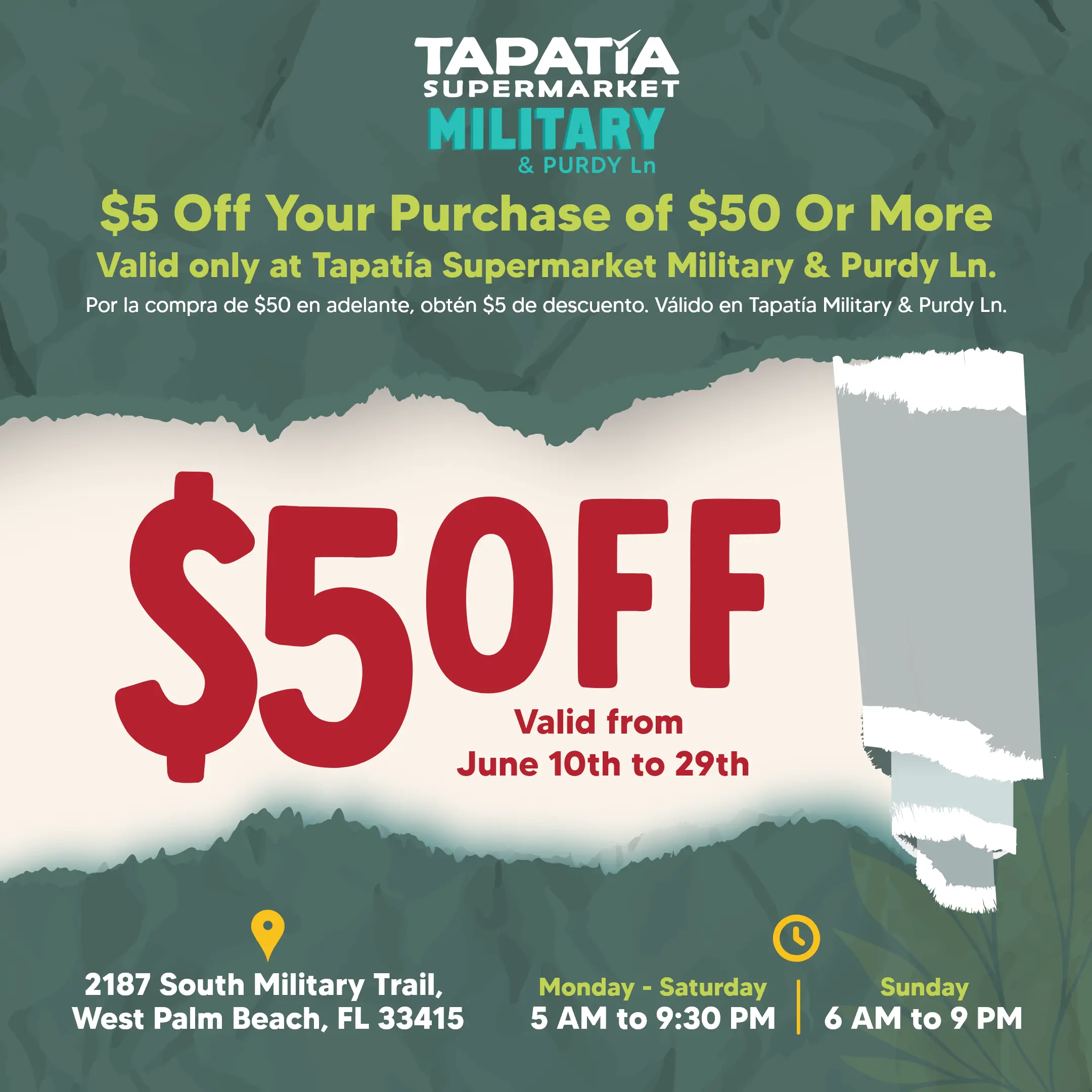 TAPATIA SUPERMARKET MILITARY & PURDY LN | $5 Off Your Purchase of $50 Or More | Valid only at Tapatía Supermarket Military & Purdy Ln. | Por la compra de $50 en adelante, obtén $4 de descuento. Válido en Tapatía Military & Purdy Ln. | $5 OFF Valid From June 10th to 29th | 2187 South Military Trail, West Palm Beach, FL 33415 | Monday - Saturday 5 AM to 9:30 PM | Sunday 6 AM to 9 PM
