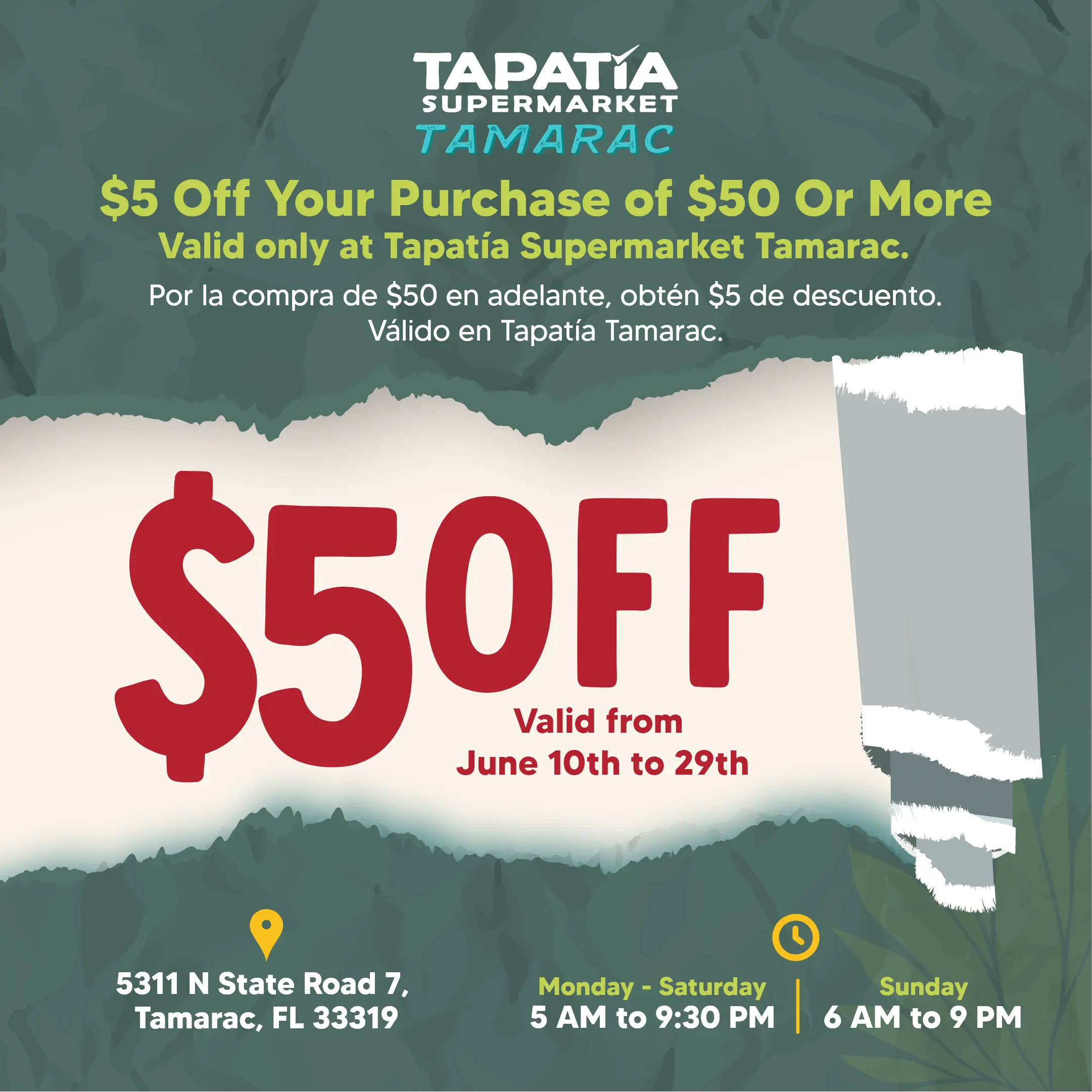 TAPATIA SUPERMARKET TAMARAC | $5 Off Your Purchase of $50 Or More | Valid only at Tapatía Supermarket Tamarac | Por la compra de $50 en adelante, obtén $4 de descuento. Válido en Tapatía Supermarket Tamarac | $5 OFF Valid From June 10th to 29th | 5311 N State Road 7, Tamarac, FL 33319 | Monday - Saturday 5 AM to 9:30 PM | Sunday 6 AM to 9 PM
