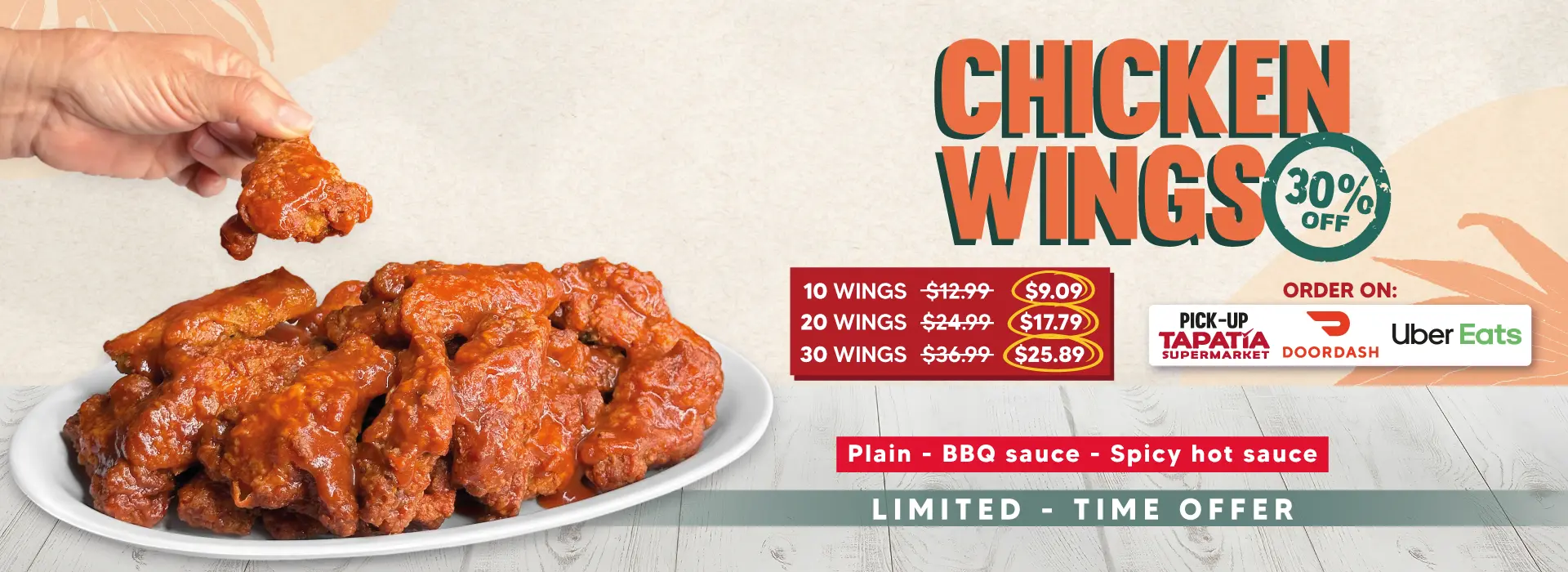 CHICKEN WINGS 30% OFF | 10 WINGS $12.99 NOW $9.09 | 20 WINGS $24.99 NOW $17.79 | 30 WINGS $36.99 NOW $25.89 | ORDER ON: | PICK-UP TAPATIA SUPERMARKET | DOORDASH | UberEats | Plain - BBQ Sauce - Spicy hot sauce | LIMITED - TIME OFFER