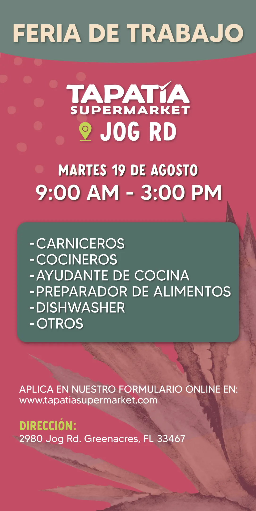 FERIA DE TRABAJO | TAPATIA SUPERMARKET | JOG RD | MARTES 19 DE AGOSTO | 9:00 AM - 3:00 PM | -CARNICEROS | -COCINEROS | -AYUDANTE DE COCINA | -PREPARADOR DE ALIMENTOS | -DISHWASHER | -OTROS | APLICA EN NUESTRO FORMULARIO ONLINE EN: | www.tapatiasupermarket.com | DIRECCIÓN: 2980 Jog Rd. Greenacres, FL 33467