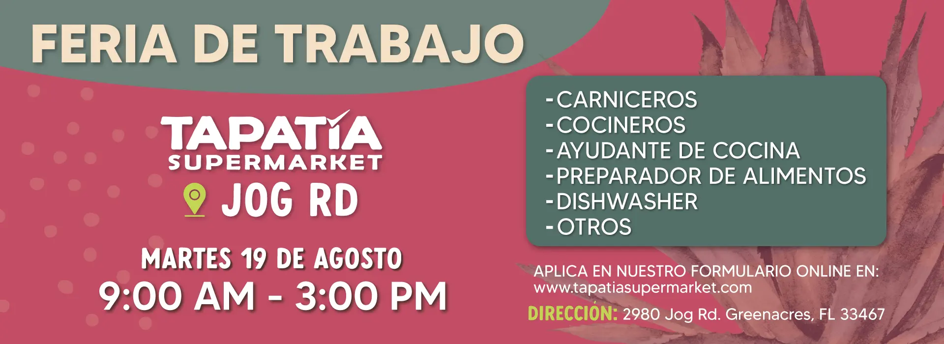 FERIA DE TRABAJO | TAPATIA SUPERMARKET | JOG RD | MARTES 19 DE AGOSTO | 9:00 AM - 3:00 PM | -CARNICEROS | -COCINEROS | -AYUDANTE DE COCINA | -PREPARADOR DE ALIMENTOS | -DISHWASHER | -OTROS | APLICA EN NUESTRO FORMULARIO ONLINE EN: | www.tapatiasupermarket.com | DIRECCIÓN: 2980 Jog Rd. Greenacres, FL 33467