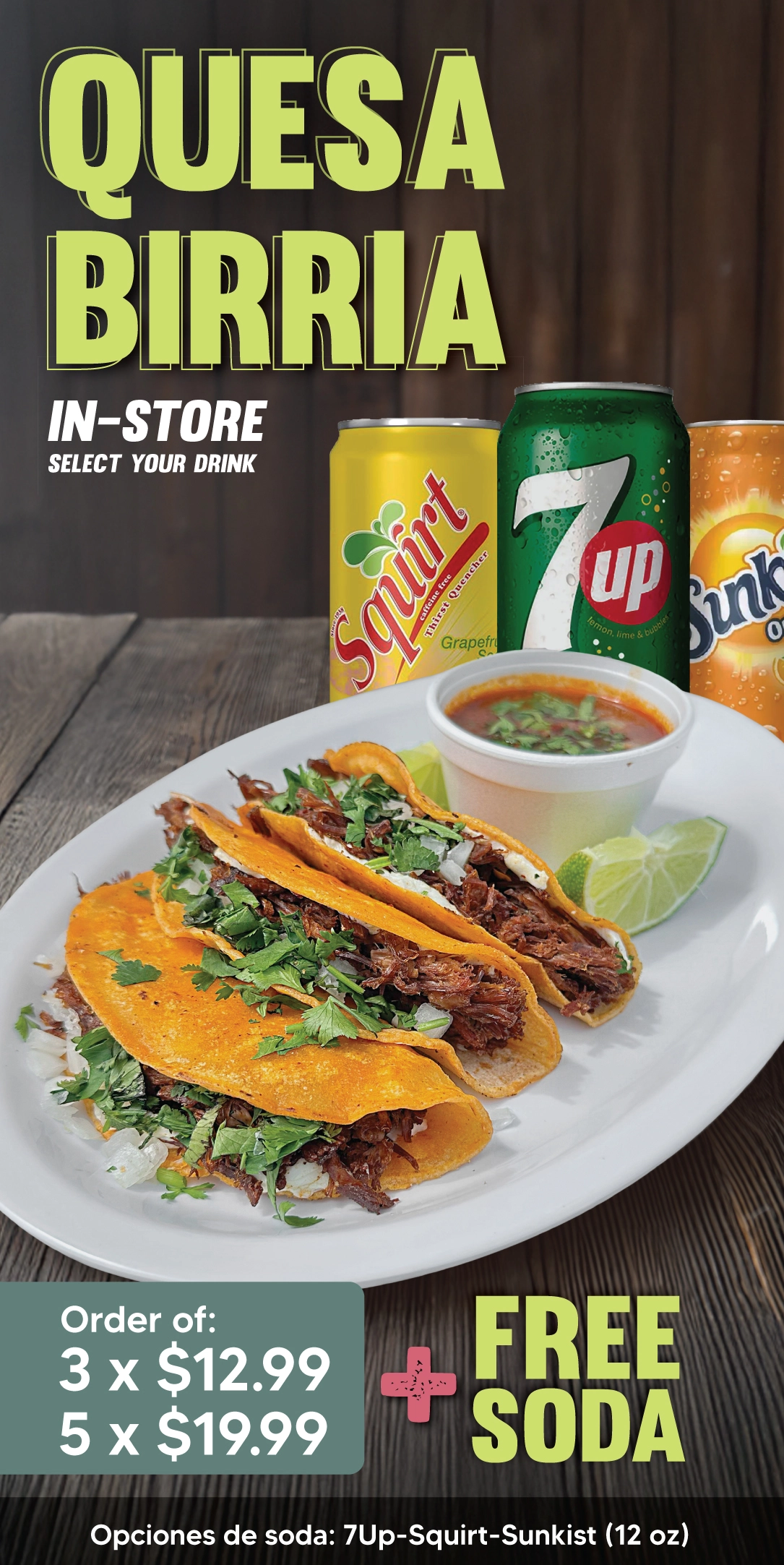 QUESABIRRIA IN-STORE | Order of: | 3 x $12.99 | 5 x $19.99 | + FREE SODA | SELECT YOUR DRINK | Opciones de soda: 7Up - Squirt - Sunkist (12oz) | DOMINGO 6:00 AM - 9:00 PM