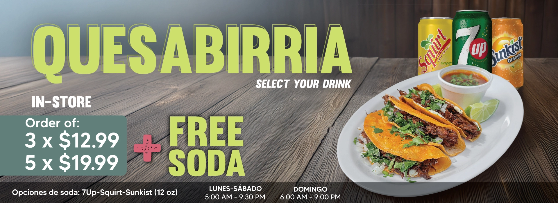 QUESABIRRIA IN-STORE | Order of: | 3 x $12.99 | 5 x $19.99 | + FREE SODA | SELECT YOUR DRINK | Opciones de soda: 7Up - Squirt - Sunkist (12oz) | DOMINGO 6:00 AM - 9:00 PM