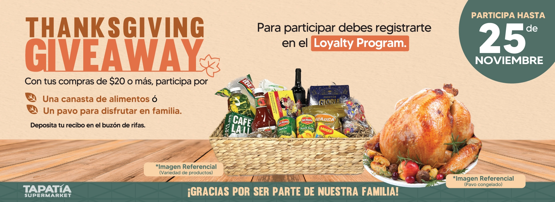 THANKSGIVING GIVEAWAY | Con tus compras de $20 o más, participa por | Una canasta de alimentos ó Un pavo para disfrutar en familia | Deposita tu recibo en el buzón de rifas | Para participar debes registrarte en el Loyalty Program | PARTICIPA HASTA 25 de NOVIEMBRE | ¡GRACIAS POR SER PARTE DE NUESTRA FAMILIA! | *Imagen Referencial (Variedad de productos) | *Imagen Referencial (Pavo congelado) | TAPATÍA SUPERMARKET