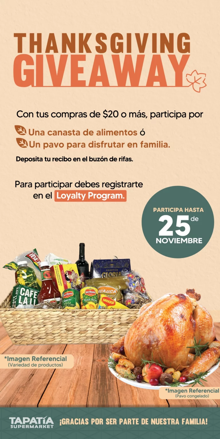 THANKSGIVING GIVEAWAY | Con tus compras de $20 o más, participa por | Una canasta de alimentos ó Un pavo para disfrutar en familia | Deposita tu recibo en el buzón de rifas | Para participar debes registrarte en el Loyalty Program | PARTICIPA HASTA 25 de NOVIEMBRE | ¡GRACIAS POR SER PARTE DE NUESTRA FAMILIA! | *Imagen Referencial (Variedad de productos) | *Imagen Referencial (Pavo congelado) | TAPATÍA SUPERMARKET