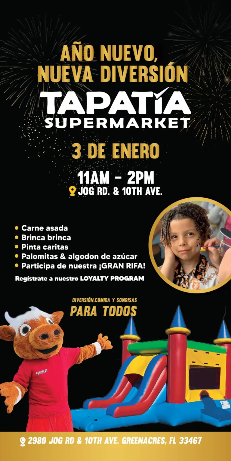 AÑO NUEVO, NUEVA DIVERSIÓN | TAPATÍA SUPERMARKET | 3 DE ENERO 11AM - 2PM | JOG RD. & 10TH AVE. | Carne asada | Brinca brinca | Pinta caritas | Palomitas & Algodón de azúcar | Participa de nuestra gran ¡GRAN RIFA! | Regístrate a nuestro LOYALTY PROGRAM | DIVERSIÓN Y SONRISAS PARA TODOS | 2980 JOG RD & 10TH AVE. GREENACRES, FL 33467