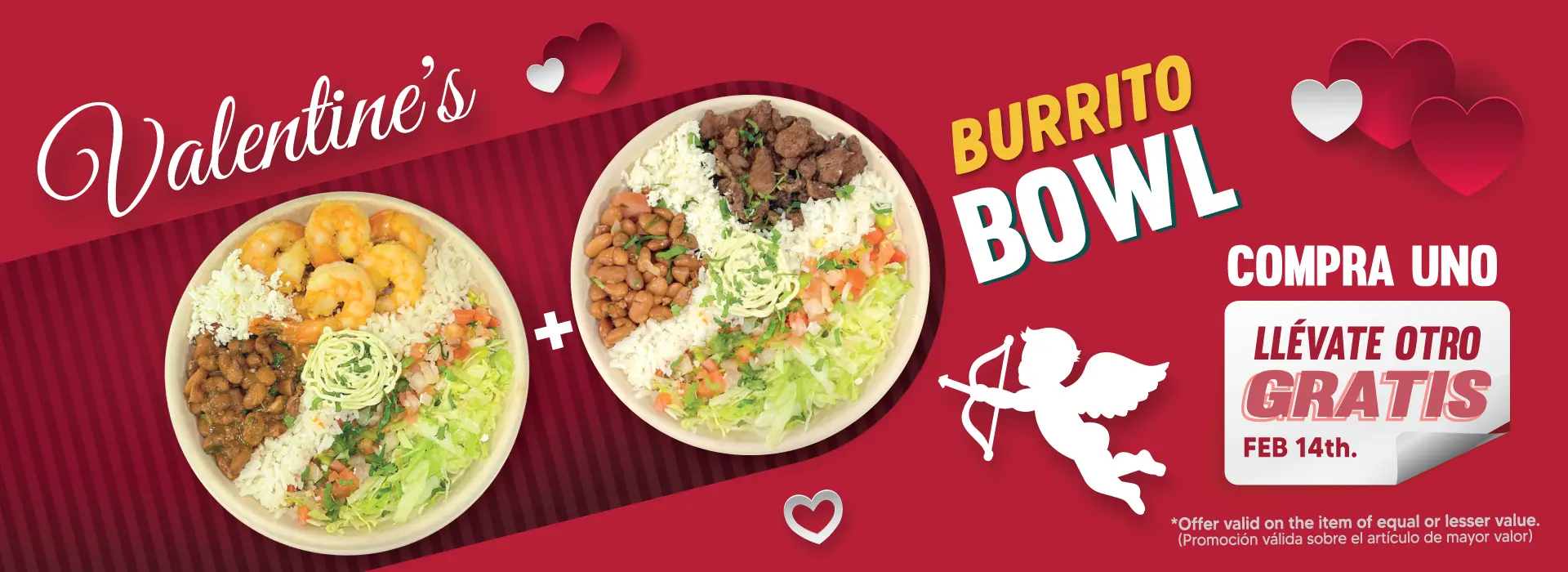 Valentine's BURRITO BOWL | COMPRA UNO | LLÉVATE OTRO GRATIS | FEB 14th | *Offer valid on the item of equal or lesser value. | (Promoción válida sobre el artículo de mayor valor)