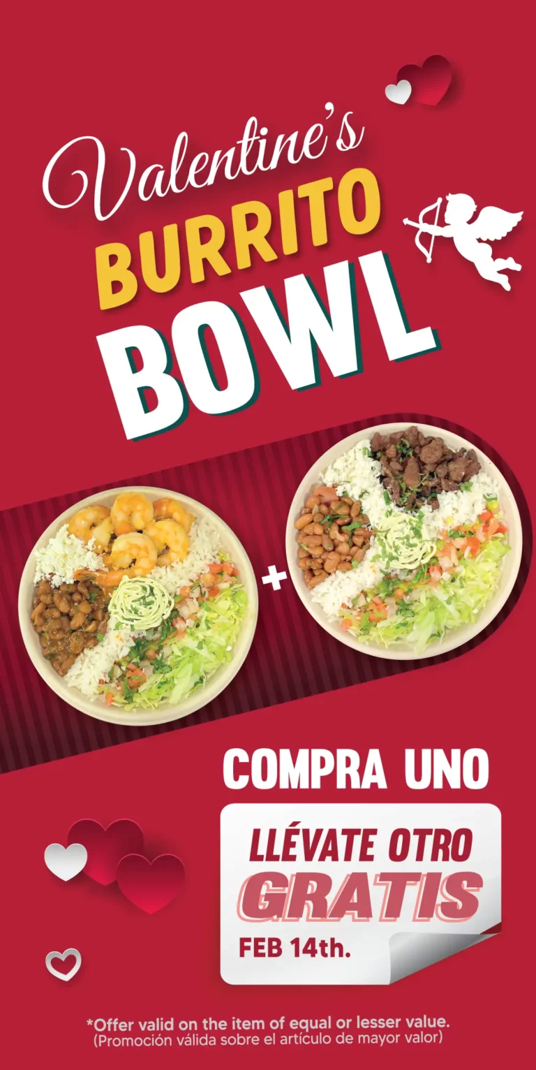 Valentine's BURRITO BOWL | COMPRA UNO | LLEVATE OTRO GRATIS | FEB 14 | *Offer valid on the item of equal or lesser value. | (Promoción válida sobre el artículo de mayor valor)