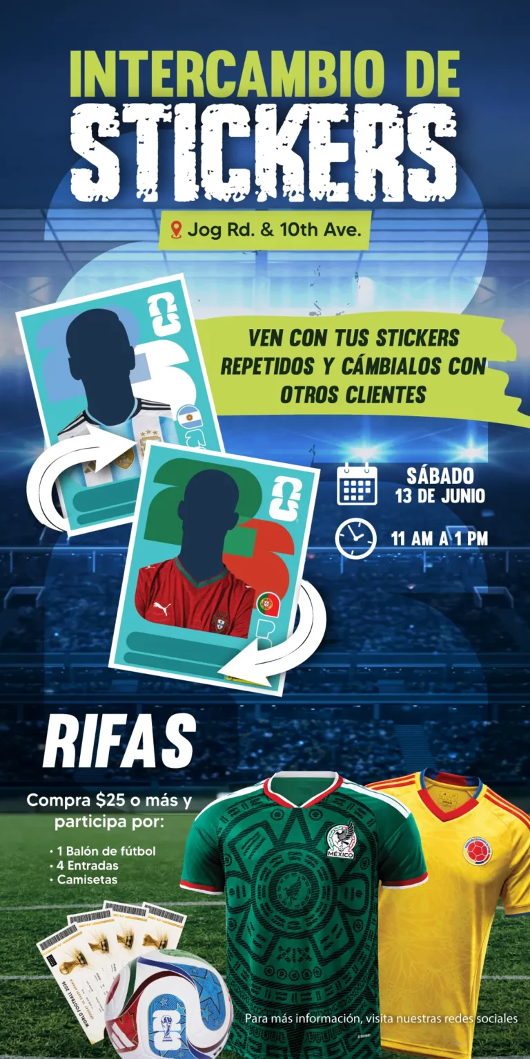 INTERCAMBIO DE STICKERS | Jog Rd. & 10th Ave. | VEN CON TUS STICKERS REPETIDOS Y CÁMBIALOS CON OTROS CLIENTES | SÁBADO 13 DE JUNIO | 11 AM a 1 PM | RIFAS | Compra $25 o más y participa por: | 1 Balón de fútbol | 4 entradas | Camisetas | Para más información, visita nuestras redes sociales